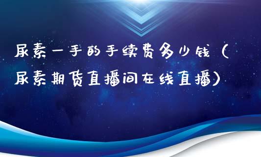 尿素一手的手续费多少钱（尿素期货直播间在线直播）