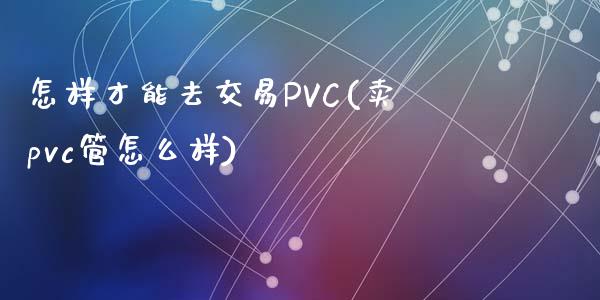 怎样才能去交易PVC(卖pvc管怎么样)