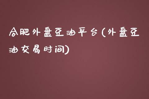 合肥外盘豆油平台(外盘豆油交易时间)