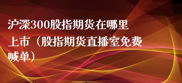 沪深300股指期货在哪里上市（股指期货直播室免费喊单）