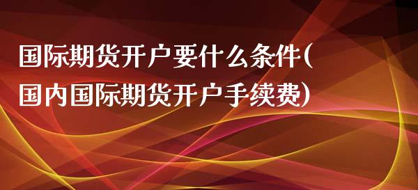 国际期货开户要什么条件(国内国际期货开户手续费)