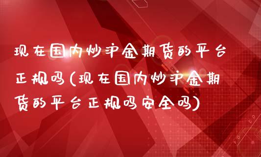 现在国内炒沪金期货的平台正规吗(现在国内炒沪金期货的平台正规吗安全吗)