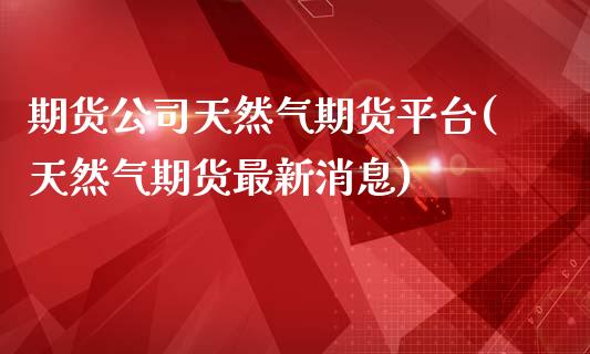 期货公司天然气期货平台(天然气期货最新消息)