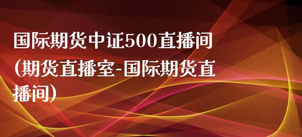 国际期货中证500直播间(期货直播室-国际期货直播间)