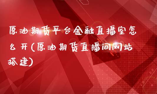 原油期货平台金融直播室怎么开(原油期货直播间网站搭建)