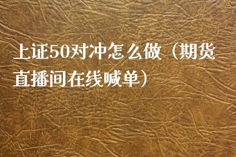 上证50对冲怎么做（期货直播间在线喊单）