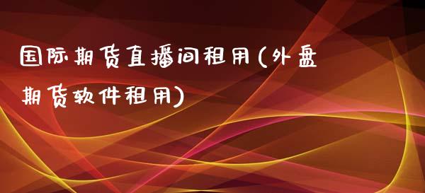 国际期货直播间租用(外盘期货软件租用)