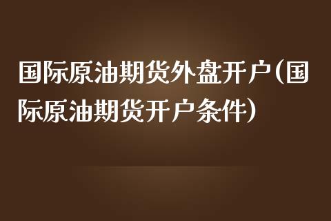 国际原油期货外盘开户(国际原油期货开户条件)