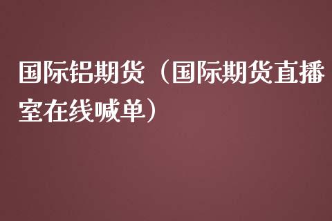 国际铝期货（国际期货直播室在线喊单）