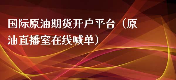 国际原油期货开户平台（原油直播室在线喊单）