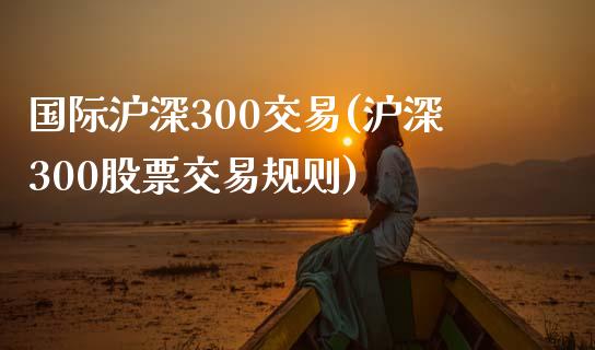 国际沪深300交易(沪深300股票交易规则)