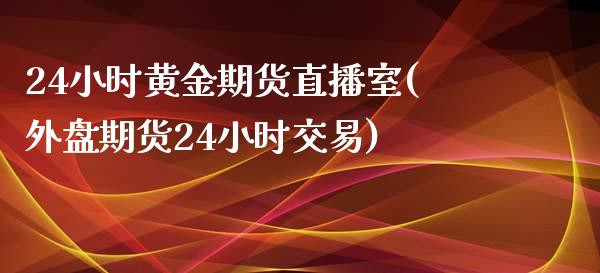 24小时黄金期货直播室(外盘期货24小时交易)