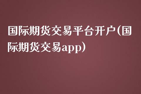 国际期货交易平台开户(国际期货交易app)