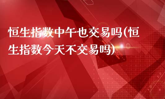 恒生指数中午也交易吗(恒生指数今天不交易吗)