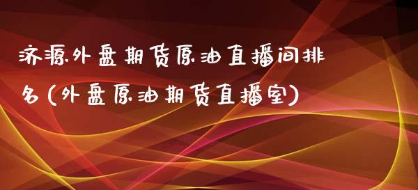 济源外盘期货原油直播间排名(外盘原油期货直播室)