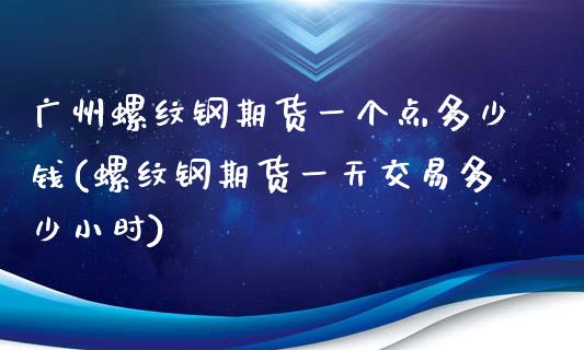 广州螺纹钢期货一个点多少钱(螺纹钢期货一天交易多少小时)