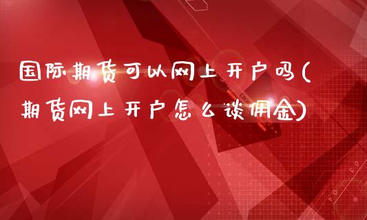 国际期货可以网上开户吗(期货网上开户怎么谈佣金)