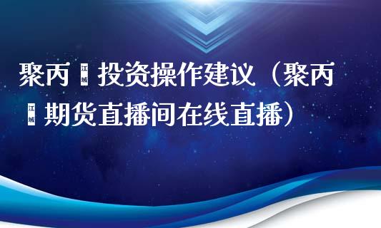 聚丙烯投资操作建议（聚丙烯期货直播间在线直播）