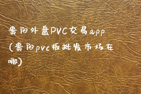 贵阳外盘PVC交易app(贵阳pvc板批发市场在哪)