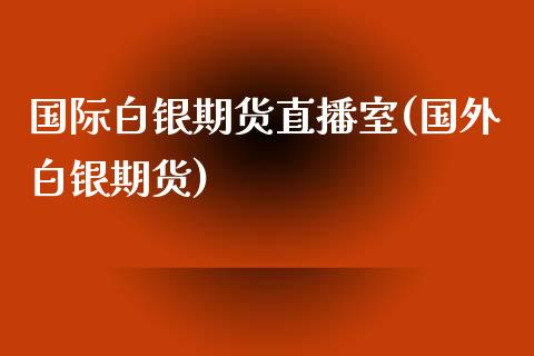 国际白银期货直播室(国外白银期货)