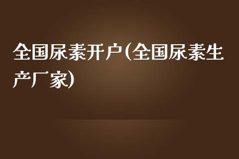 全国尿素开户(全国尿素生产厂家)