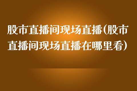 股市直播间现场直播(股市直播间现场直播在哪里看)