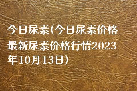 今日尿素(今日尿素价格 最新尿素价格行情2023年10月13日)