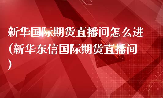 新华国际期货直播间怎么进(新华东信国际期货直播间)