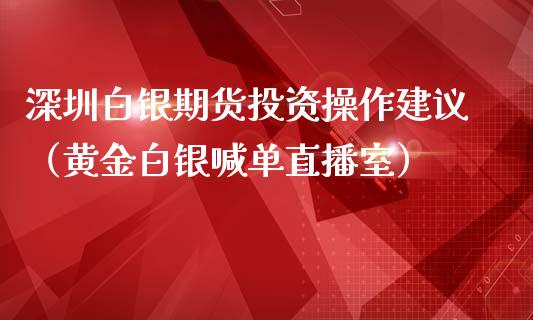 深圳白银期货投资操作建议（黄金白银喊单直播室）