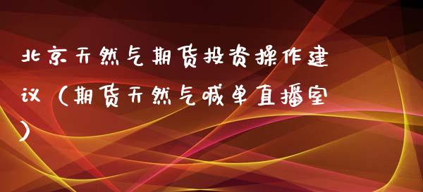 北京天然气期货投资操作建议（期货天然气喊单直播室）