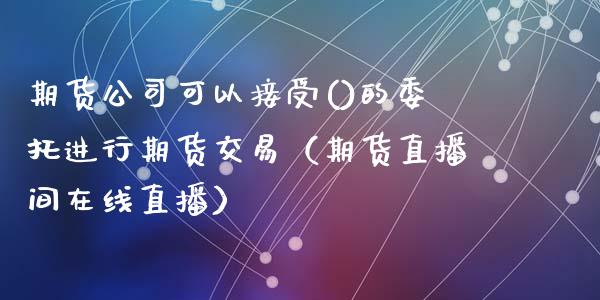 期货公司可以接受()的委托进行期货交易（期货直播间在线直播）