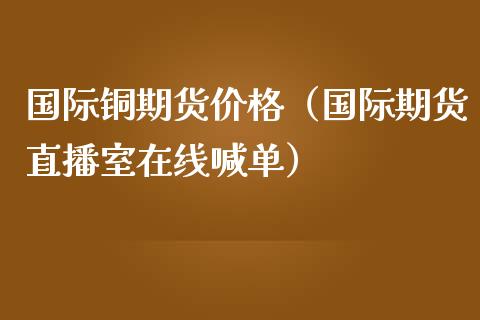 国际铜期货价格（国际期货直播室在线喊单）