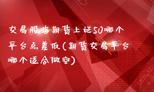 交易股指期货上证50哪个平台点差低(期货交易平台哪个适合做空)