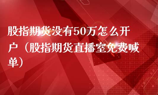 股指期货没有50万怎么开户（股指期货直播室免费喊单）