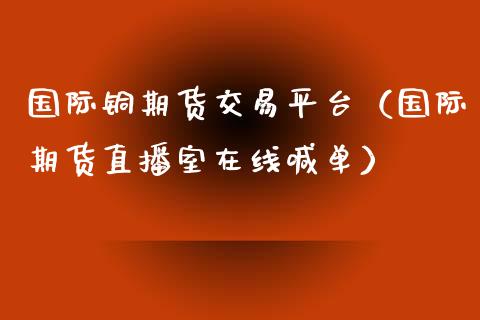 国际铜期货交易平台（国际期货直播室在线喊单）