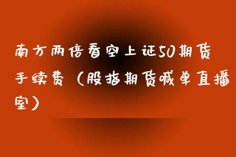 南方两倍看空上证50期货手续费（股指期货喊单直播室）