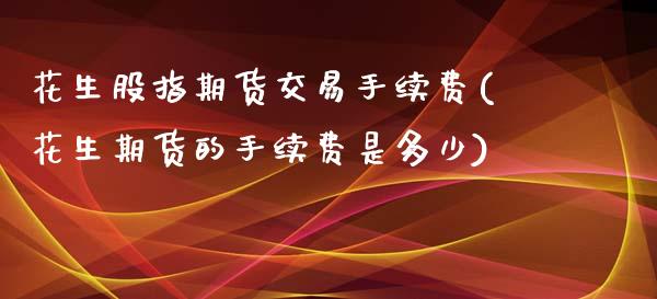 花生股指期货交易手续费(花生期货的手续费是多少)