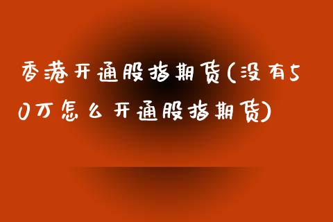 香港开通股指期货(没有50万怎么开通股指期货)