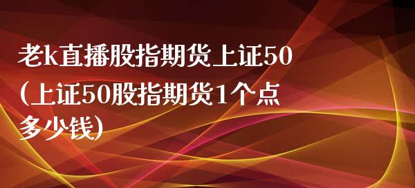 老k直播股指期货上证50(上证50股指期货1个点多少钱)