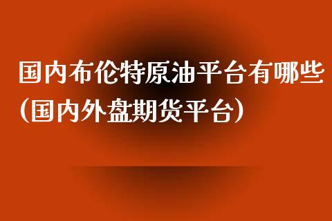 国内布伦特原油平台有哪些(国内外盘期货平台)