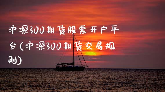 沪深300期货股票开户平台(沪深300期货交易规则)