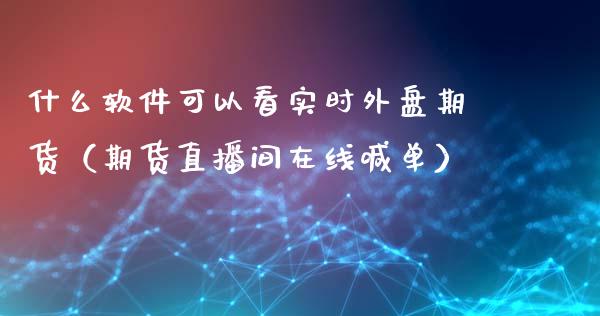 什么软件可以看实时外盘期货（期货直播间在线喊单）