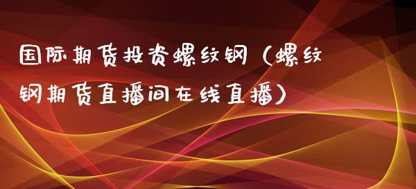 国际期货投资螺纹钢（螺纹钢期货直播间在线直播）