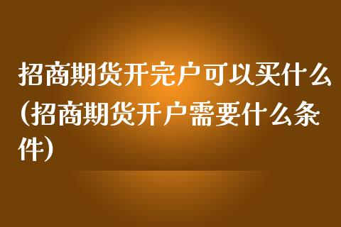 招商期货开完户可以买什么(招商期货开户需要什么条件)