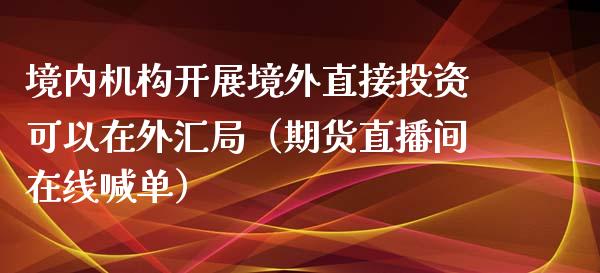 境内机构开展境外直接投资可以在外汇局（期货直播间在线喊单）