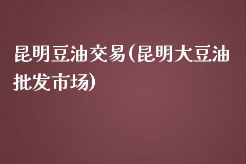 昆明豆油交易(昆明大豆油批发市场)