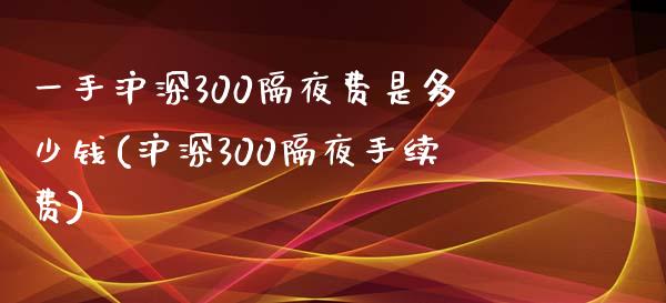 一手沪深300隔夜费是多少钱(沪深300隔夜手续费)