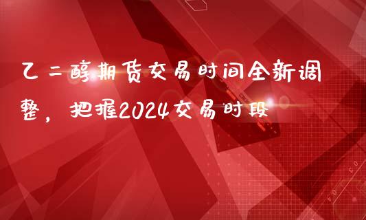 乙二醇期货交易时间全新调整，把握2024交易时段