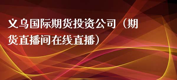 义乌国际期货投资公司（期货直播间在线直播）