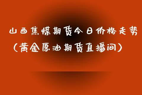 山西焦煤期货今日价格走势（黄金原油期货直播间）